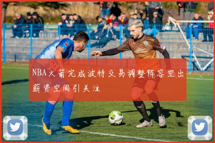NBA火箭完成波特交易调整阵容空出薪资空间引关注
